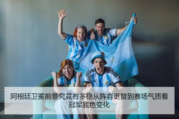 阿根廷卫冕前景究竟有多稳从阵容更替到赛场气质看冠军底色变化