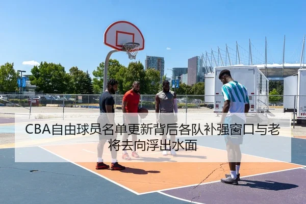 CBA自由球员名单更新背后各队补强窗口与老将去向浮出水面